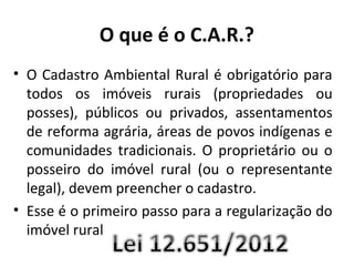 O que é o C.A.R.?
• O Cadastro Ambiental Rural é obrigatório para
todos os imóveis rurais (propriedades ou
posses), públicos ou privados, assentamentos
de reforma agrária, áreas de povos indígenas e
comunidades tradicionais. O proprietário ou o
posseiro do imóvel rural (ou o representante
legal), devem preencher o cadastro.
• Esse é o primeiro passo para a regularização do
imóvel rural
 