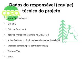 Dados do responsável (equipe)
técnico do projeto
• Nome / Razão Social;
• CPF e RG
• CNPJ (se for o caso);
• Registro Profissional (Número no CREA – SP);
• N.º de Cadastro no órgão ambiental estadual (caso haja);
• Endereço completo para correspondências;
• Telefone/Fax;
• E-mail.
 