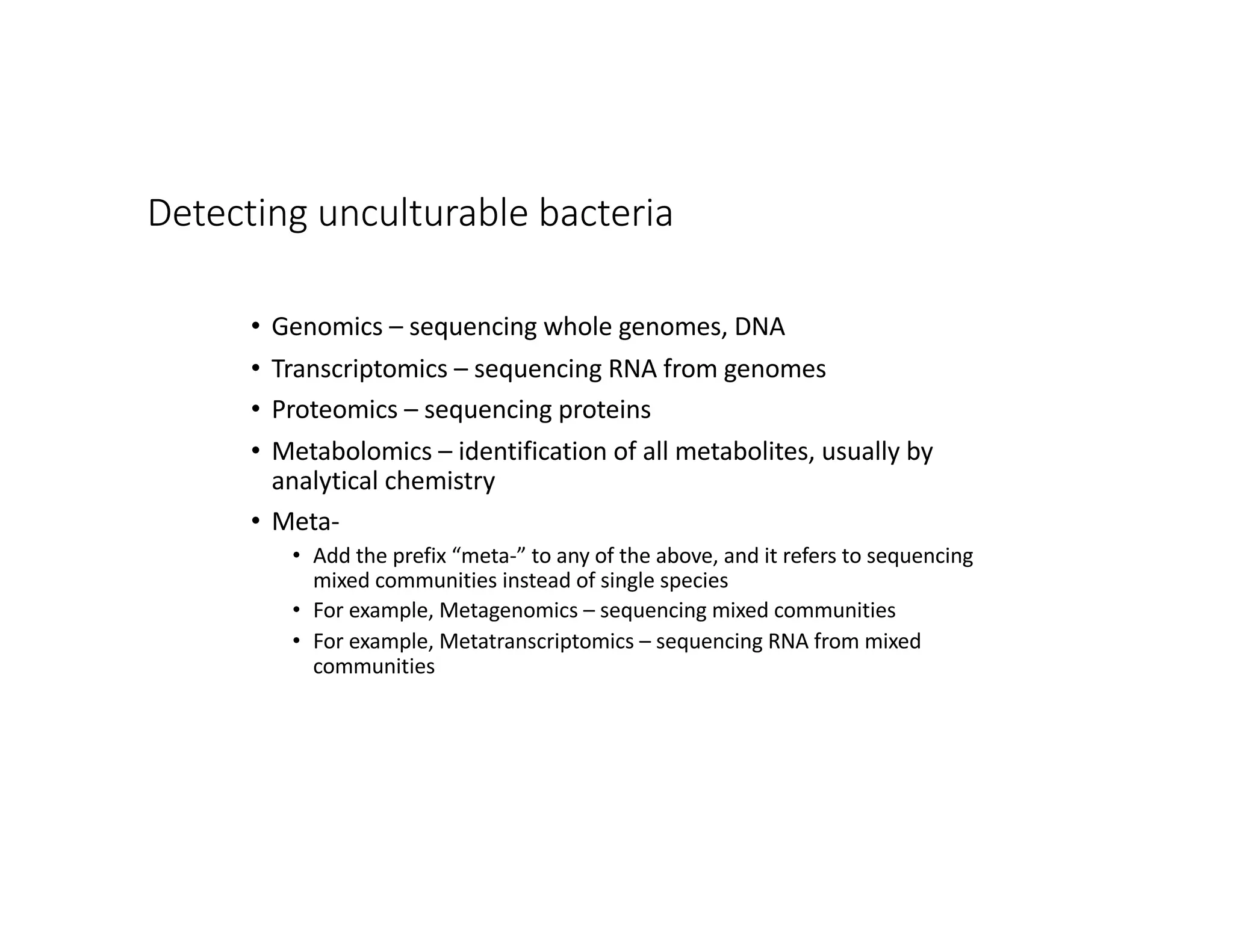 Detecting unculturable bacteria
• Genomics – sequencing whole genomes, DNA
• Transcriptomics – sequencing RNA from genomes
• Proteomics – sequencing proteins
• Metabolomics – identification of all metabolites, usually by
analytical chemistry
• Meta-
• Add the prefix “meta-” to any of the above, and it refers to sequencing
mixed communities instead of single species
• For example, Metagenomics – sequencing mixed communities
• For example, Metatranscriptomics – sequencing RNA from mixed
communities
 