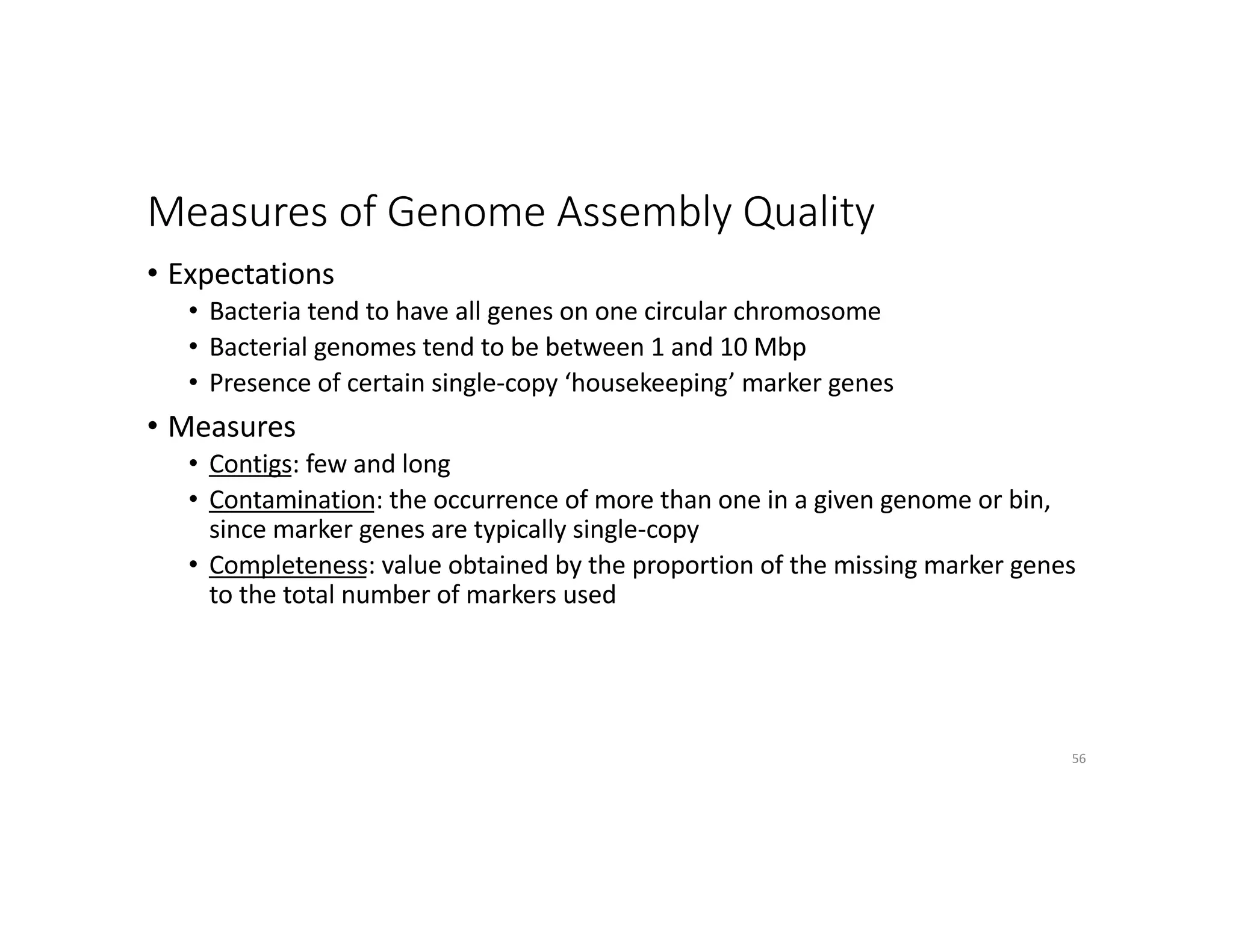 Measures of Genome Assembly Quality
• Expectations
• Bacteria tend to have all genes on one circular chromosome
• Bacterial genomes tend to be between 1 and 10 Mbp
• Presence of certain single-copy ‘housekeeping’ marker genes
• Measures
• Contigs: few and long
• Contamination: the occurrence of more than one in a given genome or bin,
since marker genes are typically single-copy
• Completeness: value obtained by the proportion of the missing marker genes
to the total number of markers used
56
 