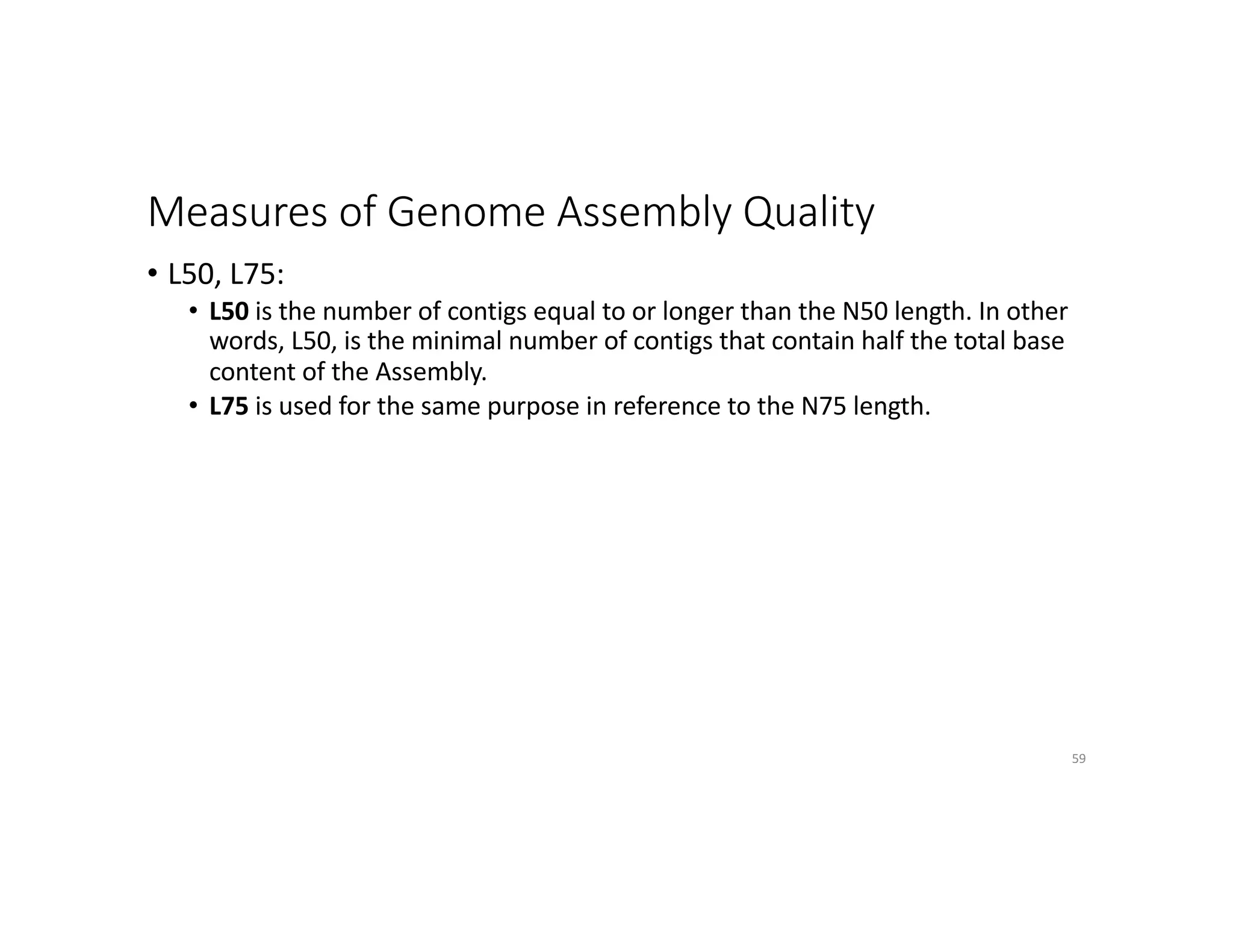 Measures of Genome Assembly Quality
• L50, L75:
• L50 is the number of contigs equal to or longer than the N50 length. In other
words, L50, is the minimal number of contigs that contain half the total base
content of the Assembly.
• L75 is used for the same purpose in reference to the N75 length.
59
 