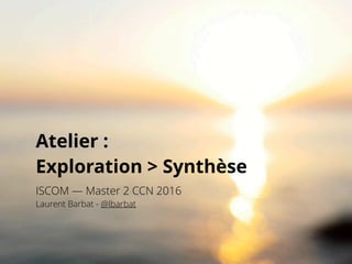 Atelier :  
Exploration > Synthèse
ISCOM — Master 2 CCN 2016
Laurent Barbat - @lbarbat
 