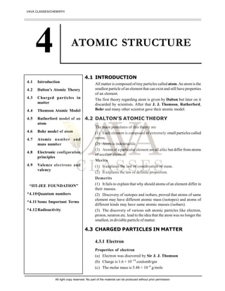 ATOMIC STRUCTURE
4.1 INTRODUCTION
All matter is composed of tiny particles called atom.An atom is the
smallest particle of an element that can exist and still have properties
of an element.
The first theory regarding atom is given by Dalton but later on it
discarded by scientists. After that J. J. Thomson, Rutherford,
Bohr and many other scientist gave their atomic model.
4.2 DALTON’S ATOMIC THEORY
The main postulates of this theory are
(1) Each element is composed of extremely small particles called
atoms.
(2) Atom is indestructile.
(3) Atoms of a particular element are all alike but differ fromatoms
of another element.
Merits
(1) It explains the law of conservation of mass.
(2) It explains the law of definite proportion.
Demerits
(1) It fails to explain that why should atoms of an element differ in
their masses.
(2) Discovery of isotopes and isobars, proved that atoms of same
element may have different atomic mass (isotopes) and atoms of
different kinds may have same atomic masses (isobars).
(3) The discovery of various sub atomic particles like electron,
proton, neutron etc. lead to the idea that the atom was no longer the
smallest, in divisble particle of matter.
4.3 CHARGED PARTICLES IN MATTER
4.3.1 Electron
Properties of electron
(a) Electron was disovered by Sir J. J. Thomson
(b) Charge is 1.6 × 10–19
coulomb/gm
(c) The molar mass is 5.48 × 10–4
g/mole
4.1 Introduction
4.2 Dalton’s Atomic Theory
4.3 Charged particles in
matter
4.4 Thomson Atomic Model
4.5 Rutherford model of an
atom
4.6 Bohr model of atom
4.7 Atomic number and
mass number
4.8 Electronic configuration
principles
4.9 Valence electrons and
valency
“IIT-JEE FOUNDATION”
*4.10Quantum numbers
*4.11 Some Important Terms
*4.12Radioactivity
VAVA CLASSES/CHEM/9TH
All right copy reserved. No part of the material can be produced without prior permission
 