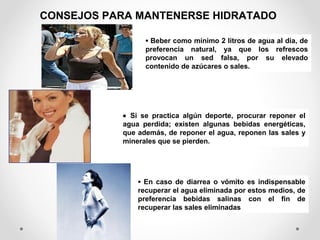CONSEJOS PARA MANTENERSE HIDRATADO
• Si se practica algún deporte, procurar reponer el
agua perdida; existen algunas bebidas energéticas,
que además, de reponer el agua, reponen las sales y
minerales que se pierden.
• Beber como mínimo 2 litros de agua al día, de
preferencia natural, ya que los refrescos
provocan un sed falsa, por su elevado
contenido de azúcares o sales.
• En caso de diarrea o vómito es indispensable
recuperar el agua eliminada por estos medios, de
preferencia bebidas salinas con el fin de
recuperar las sales eliminadas
 