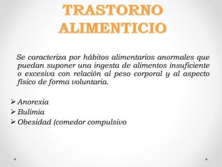 Se caracteriza por hábitos alimentarios anormales que
puedan suponer una ingesta de alimentos insuficiente
o excesiva con relación al peso corporal y al aspecto
físico de forma voluntaria.
Anorexia
Bulimia
Obesidad (comedor compulsivo
 