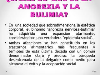 ¿SABES LO QUE ES LA¿SABES LO QUE ES LA
ANOREXIA Y LAANOREXIA Y LA
BULIMIA?BULIMIA?
• En una sociedad que sobredimensiona la estética
corporal, el binomio "anorexia nerviosa-bulimia"
ha adquirido una expansión alarmante,
considerándose una verdadera "epidemia social".
• Ambas afecciones se han constituido en los
trastornos alimentarios más frecuentes y
temibles de esta última década con un común
denominador claro y preciso: la búsqueda
desenfrenada de la delgadez como medio para
alcanzar el éxito y la aceptación social.
22
 