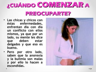 ¿CUÁNDO¿CUÁNDO COMENZARCOMENZAR AA
PREOCUPARTE?PREOCUPARTE?
• Las chicas y chicos con
éstas enfermedades,
enfrentan día con día
un conflicto con ellos
mismos, ya que por un
lado, su mente les dice
que deben estar
delgados y que eso es
bueno.
• Pero por otro lado,
saben que la anorexia
y la bulimia son malas
y por ello lo hacen a
escondidas.
24
 