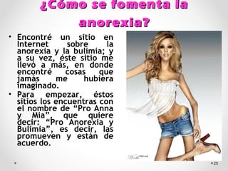 ¿Cómo se fomenta la¿Cómo se fomenta la
anorexia?anorexia?
• Encontré un sitio en
Internet sobre la
anorexia y la bulimia; y
a su vez, éste sitio me
llevó a más, en donde
encontré cosas que
jamás me hubiera
imaginado.
• Para empezar, éstos
sitios los encuentras con
el nombre de “Pro Anna
y Mia”, que quiere
decir: “Pro Anorexia y
Bulimia”, es decir, las
promueven y están de
acuerdo.
25
 