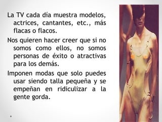 La TV cada día muestra modelos,
actrices, cantantes, etc., más
flacas o flacos.
Nos quieren hacer creer que si no
somos como ellos, no somos
personas de éxito o atractivas
para los demás.
Imponen modas que solo puedes
usar siendo talla pequeña y se
empeñan en ridiculizar a la
gente gorda.
31
 