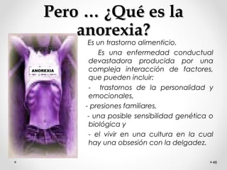 Pero … ¿Qué es laPero … ¿Qué es la
anorexia?anorexia?
Es un trastorno alimenticio.
Es una enfermedad conductual
devastadora producida por una
compleja interacción de factores,
que pueden incluir:
- trastornos de la personalidad y
emocionales,
- presiones familiares,
- una posible sensibilidad genética o
biológica y
- el vivir en una cultura en la cual
hay una obsesión con la delgadez.
46
ANOREXIA
 