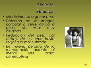 AnorexiaAnorexia
SíntomasSíntomas
• Miedo intenso a ganar peso
• Distorsión de la imagen
corporal o verse gorda a
pesar de estar muy
delgada
• Reducción del peso por
debajo de lo normal hasta
llegar a la mal nutrición
• En mujeres pérdida de la
menstruación durante al
menos tres ciclos
consecutivos
50
 