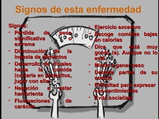 51
Signos de esta enfermedad
Signos:Signos:
• Pérdida de pesoPérdida de peso
significativa osignificativa o
extremaextrema
• Disminución de laDisminución de la
ingesta de alimentosingesta de alimentos
• Desarrollo de ritualesDesarrollo de rituales
hacia la comidahacia la comida
(cortarla en pedacitos,(cortarla en pedacitos,
jugar con ella)jugar con ella)
• Negación a estarNegación a estar
hambrientahambrienta
• Fluctuaciones deFluctuaciones de
caráctercarácter
• Ejercicio excesivoEjercicio excesivo
• Escoge comidas bajasEscoge comidas bajas
en caloríasen calorías
• Dice que está muyDice que está muy
gordo (a). Aunque no logordo (a). Aunque no lo
estéesté
• Miedo a ganar pesoMiedo a ganar peso
• Detesta partes de suDetesta partes de su
cuerpocuerpo
• Dificultad para expresarDificultad para expresar
sus sentimientossus sentimientos
• Evita socializarEvita socializar
 