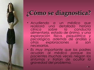 ¿Cómo se diagnostica?¿Cómo se diagnostica?
• Acudiendo a un médico que
realizará una detallada historia
clínica sobre la conducta
alimentaria, estado de ánimo, y una
exploración física, psiquiátrica y
psicológica, además de análisis y
otras exploraciones si son
necesarias.
• Es muy importante que los padres
acudan al médico porque los
pacientes muchas veces niegan los
síntomas y tratan de ocultar la
gravedad del problema.
54
 