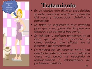 TratamientoTratamiento
• En un equipo con distintos especialistas
se debe hacer un plan de recuperación
del peso y reeducación dietética y
nutricional.
• Se hace un seguimiento muy cercano
para que la recuperación del peso sea
gradual, con controles frecuentes.
• Se estudian y mejoran problemas en la
dieta que afecten al paciente, así
como factores que influyen en el
desorden de alimentación.
• La mayoría de los casos se tratan con
conductas externas, aunque en algunos
casos más graves es necesaria la
realimentación o estabilización de
problemas médicos.
56
No puedo
ser
anoréxica,
aun estoy
gorda.
 