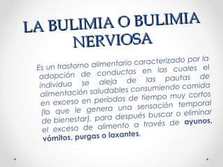 LA BULIMIA O BULIMIA
LA BULIMIA O BULIMIA
NERVIOSANERVIOSA
Es un trastorno alimentario caracterizado por la
adopción de conductas en las cuales el
individuo se aleja de las pautas de
alimentación saludables consumiendo comida
en exceso en períodos de tiempo muy cortos
(lo que le genera una sensación temporal
de bienestar), para después buscar o eliminar
el exceso de alimento a través de ayunos,
vómitos, purgas o laxantes.
 