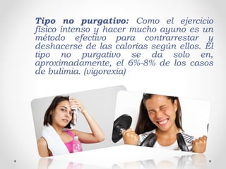 Tipo no purgativo: Como el ejercicio
físico intenso y hacer mucho ayuno es un
método efectivo para contrarrestar y
deshacerse de las calorías según ellos. El
tipo no purgativo se da solo en,
aproximadamente, el 6%-8% de los casos
de bulimia. (vigorexia)
 