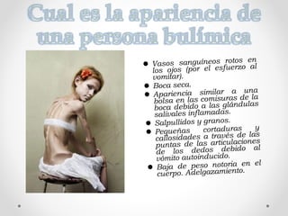  Vasos sanguíneos rotos en
los ojos (por el esfuerzo al
vomitar).
 Boca seca.
 Apariencia similar a una
bolsa en las comisuras de la
boca debido a las glándulas
salivales inflamadas.
 Salpullidos y granos.
 Pequeñas cortaduras y
callosidades a través de las
puntas de las articulaciones
de los dedos debido al
vómito autoinducido.
 Baja de peso notoria en el
cuerpo. Adelgazamiento.
 