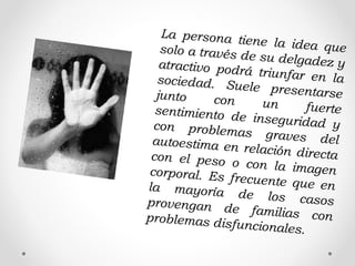 La persona tiene la idea quesolo a través de su delgadez yatractivo podrá triunfar en lasociedad. Suele presentarsejunto con un fuertesentimiento de inseguridad ycon problemas graves delautoestima en relación directacon el peso o con la imagencorporal. Es frecuente que enla mayoría de los casosprovengan de familias conproblemas disfuncionales.
 