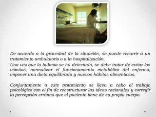 De acuerdo a la gravedad de la situación, se puede recurrir a un
tratamiento ambulatorio o a la hospitalización.
Una vez que la bulimia se ha detectado, se debe tratar de evitar los
vómitos, normalizar el funcionamiento metabólico del enfermo,
imponer una dieta equilibrada y nuevos hábitos alimenticios.
Conjuntamente a este tratamiento se lleva a cabo el trabajo
psicológico con el fin de reestructurar las ideas racionales y corregir
la percepción errónea que el paciente tiene de su propio cuerpo.
 