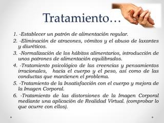 1. -Establecer un patrón de alimentación regular.
2. -Eliminación de atracones, vómitos y el abuso de laxantes
y diuréticos.
3. -Normalización de los hábitos alimentarios, introducción de
unos patrones de alimentación equilibrados.
4. -Tratamiento psicológico de las creencias y pensamientos
irracionales,  hacia el cuerpo y el peso, así como de las
conductas que mantienen el problema.
5. -Tratamiento de la Insatisfacción con el cuerpo y mejora de
la Imagen Corporal.
6. -Tratamiento de las distorsiones de la Imagen Corporal
mediante una aplicación de Realidad Virtual. (comprobar lo
que ocurre con ellos).
 
