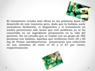 El tratamiento resulta más eficaz en las primeras fases del
desarrollo de este trastorno pero, dado que la bulimia suele
esconderse fácilmente, el diagnóstico y el tratamiento no
suelen presentarse sólo hasta que este problema ya se ha
convertido en un ingrediente permanente en la vida del
paciente. En un estudio que se realizó con un grupo de 382
personas con bulimia, aquellos que recibieron entre 20 y 60
mg de Prozac (antidepresivos) presentaron una reducción
en sus síntomas de entre el 45 y el 67 por ciento,
respectivamente.
 