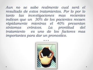 Aun no se sabe realmente cual será el
resultado de estos tratamientos. Por lo por lo
tanto las investigaciones mas recientes
indican que un 30% de los pacientes recaen
rápidamente mientras el 40% presentan
síntomas crónicos. La prontitud del
tratamiento es uno de los factores mas
importantes para dar un pronostico.
 