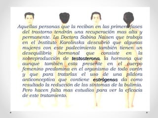 Aquellas personas que la reciban en las primera fases
del trastorno tendrán una recuperación mas alta y
permanente. La Doctora Sabina Naisen que trabaja
en el Instituto Karolinska descubrió que algunas
mujeres con este padecimiento también tienen un
desequilibrio hormonal que consiste en la
sobreproducción de testosteronatestosterona, la hormona que
aunque también esta presente en el cuerpo
femenino predomina en el organismo de todo varón
y que para tratarlas el uso de una píldora
anticonceptiva que contiene estrógenosestrógenos da como
resultado la reducción de los síntomas de la bulimia.
Pero hacen falta mas estudios para ver la eficacia
de este tratamiento.
 