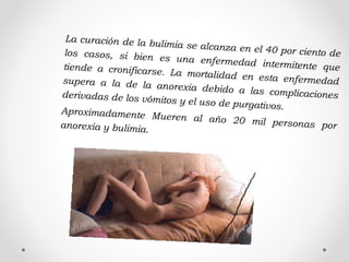 La curación de la bulimia se alcanza en el 40 por ciento delos casos, si bien es una enfermedad intermitente quetiende a cronificarse. La mortalidad en esta enfermedadsupera a la de la anorexia debido a las complicacionesderivadas de los vómitos y el uso de purgativos.Aproximadamente Mueren al año 20 mil personas poranorexia y bulimia.
 