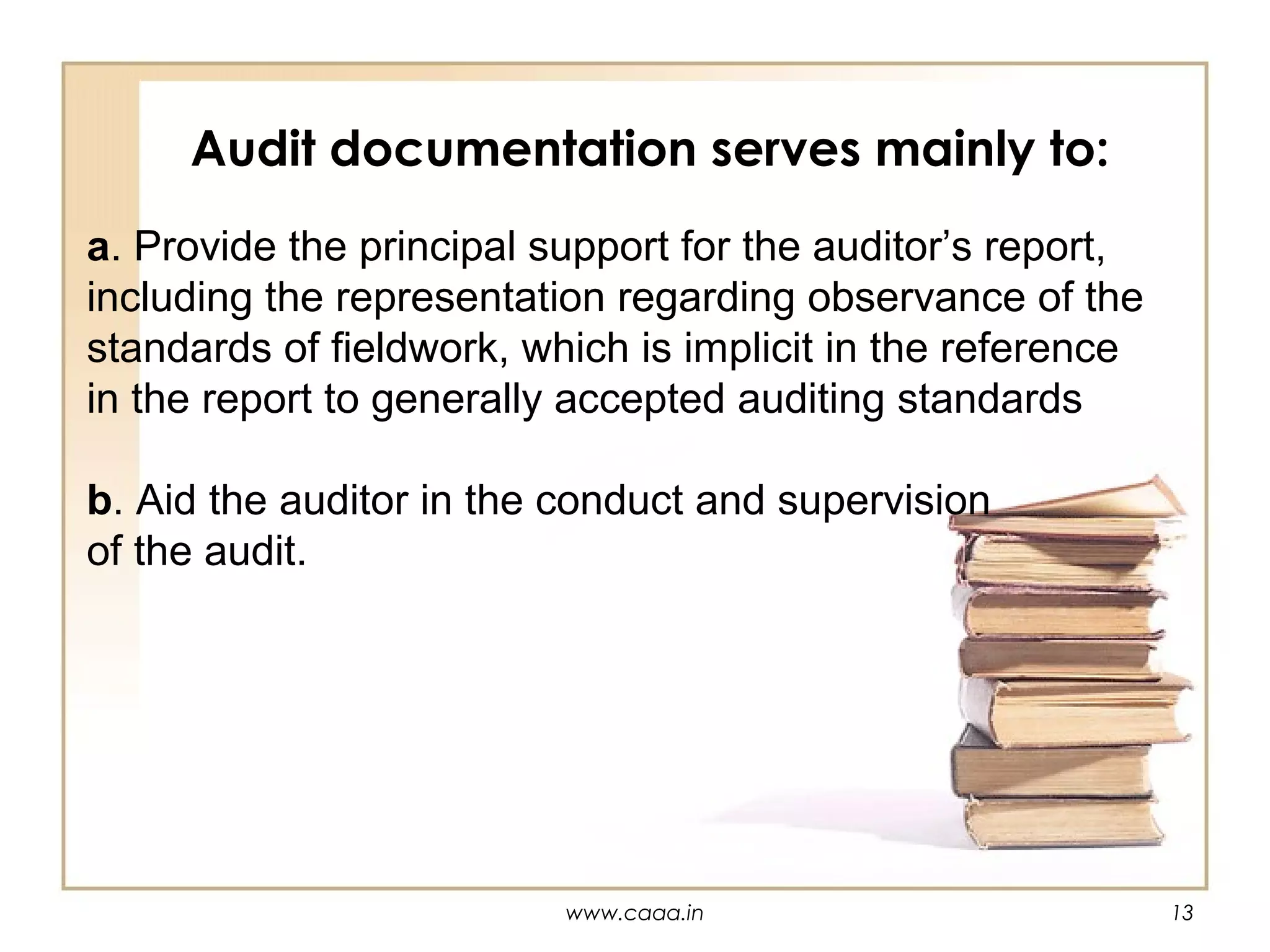 Audit documentation serves mainly to:
a. Provide the principal support for the auditor’s report,
including the representation regarding observance of the
standards of fieldwork, which is implicit in the reference
in the report to generally accepted auditing standards
b. Aid the auditor in the conduct and supervision
of the audit.

www.caaa.in

13

 