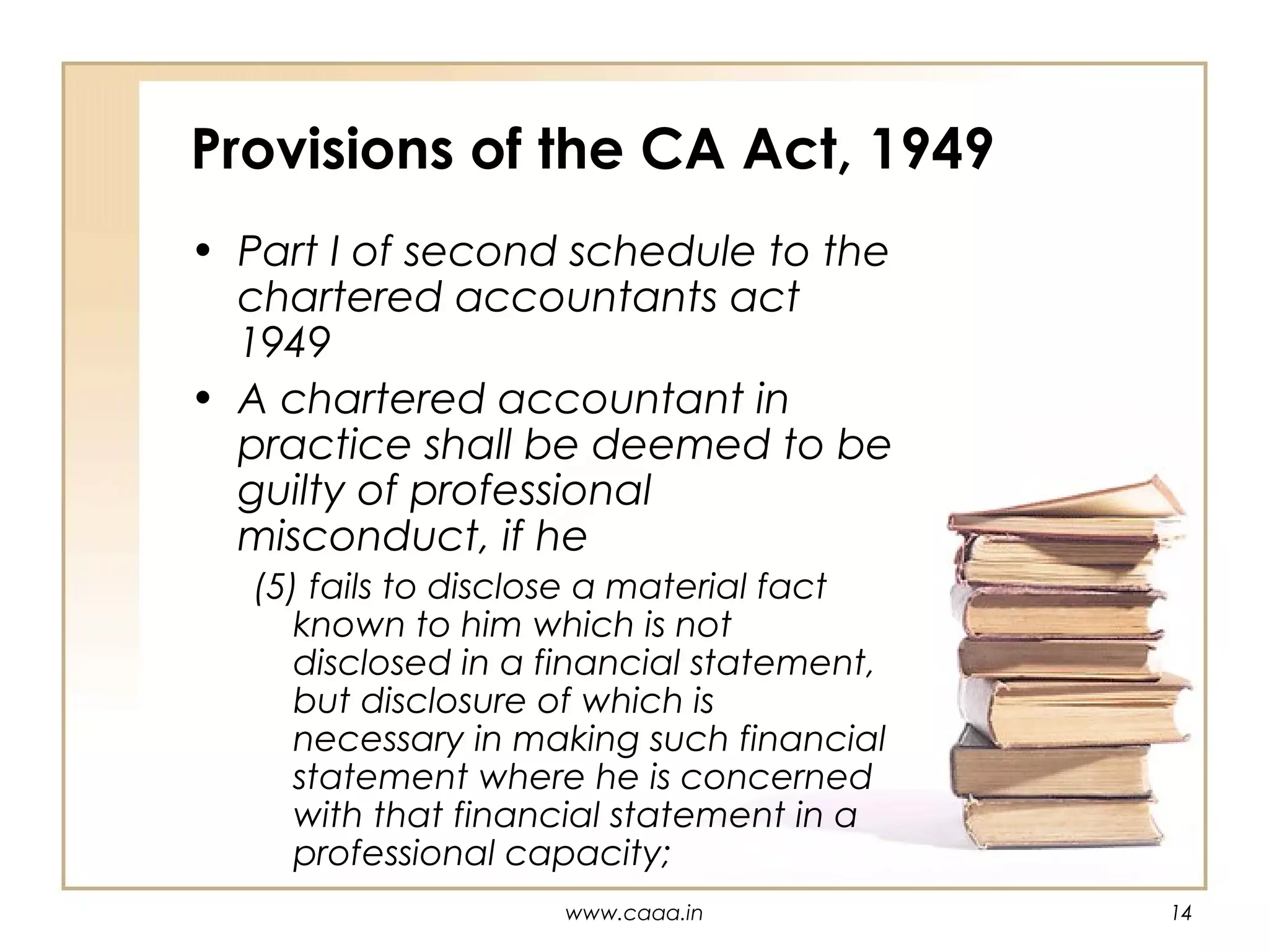 Provisions of the CA Act, 1949
• Part I of second schedule to the
chartered accountants act
1949
• A chartered accountant in
practice shall be deemed to be
guilty of professional
misconduct, if he
(5) fails to disclose a material fact
known to him which is not
disclosed in a financial statement,
but disclosure of which is
necessary in making such financial
statement where he is concerned
with that financial statement in a
professional capacity;
www.caaa.in

14

 