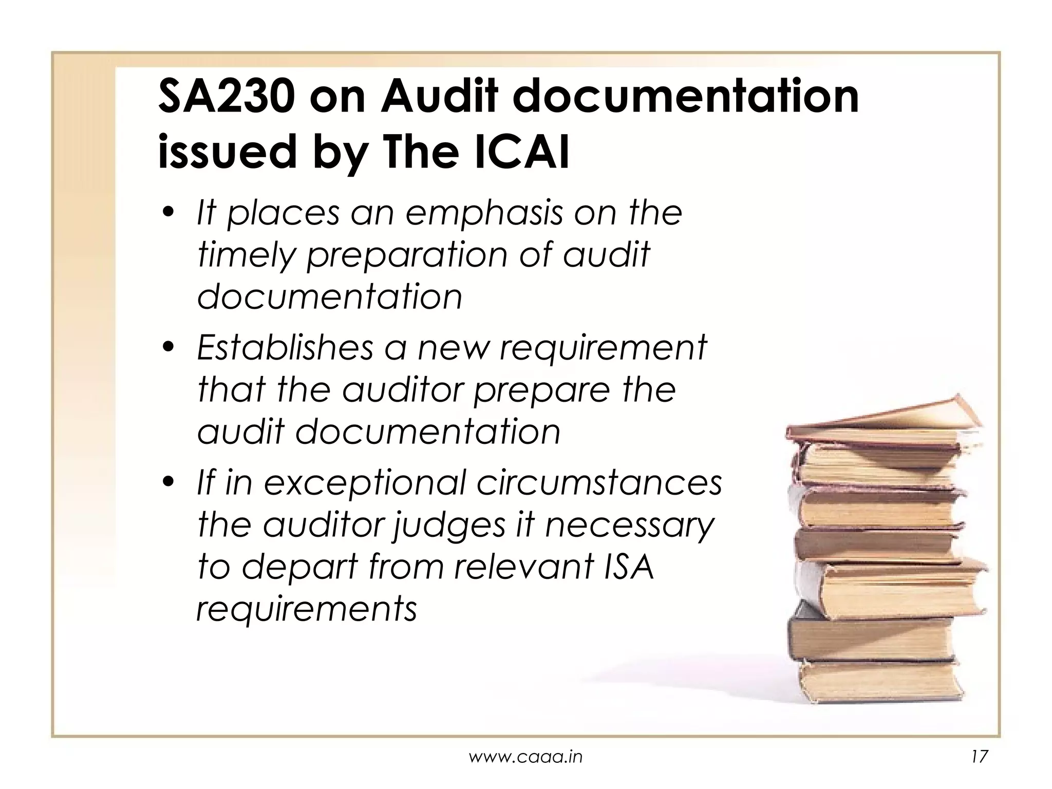 SA230 on Audit documentation
issued by The ICAI
• It places an emphasis on the
timely preparation of audit
documentation
• Establishes a new requirement
that the auditor prepare the
audit documentation
• If in exceptional circumstances
the auditor judges it necessary
to depart from relevant ISA
requirements

www.caaa.in

17

 