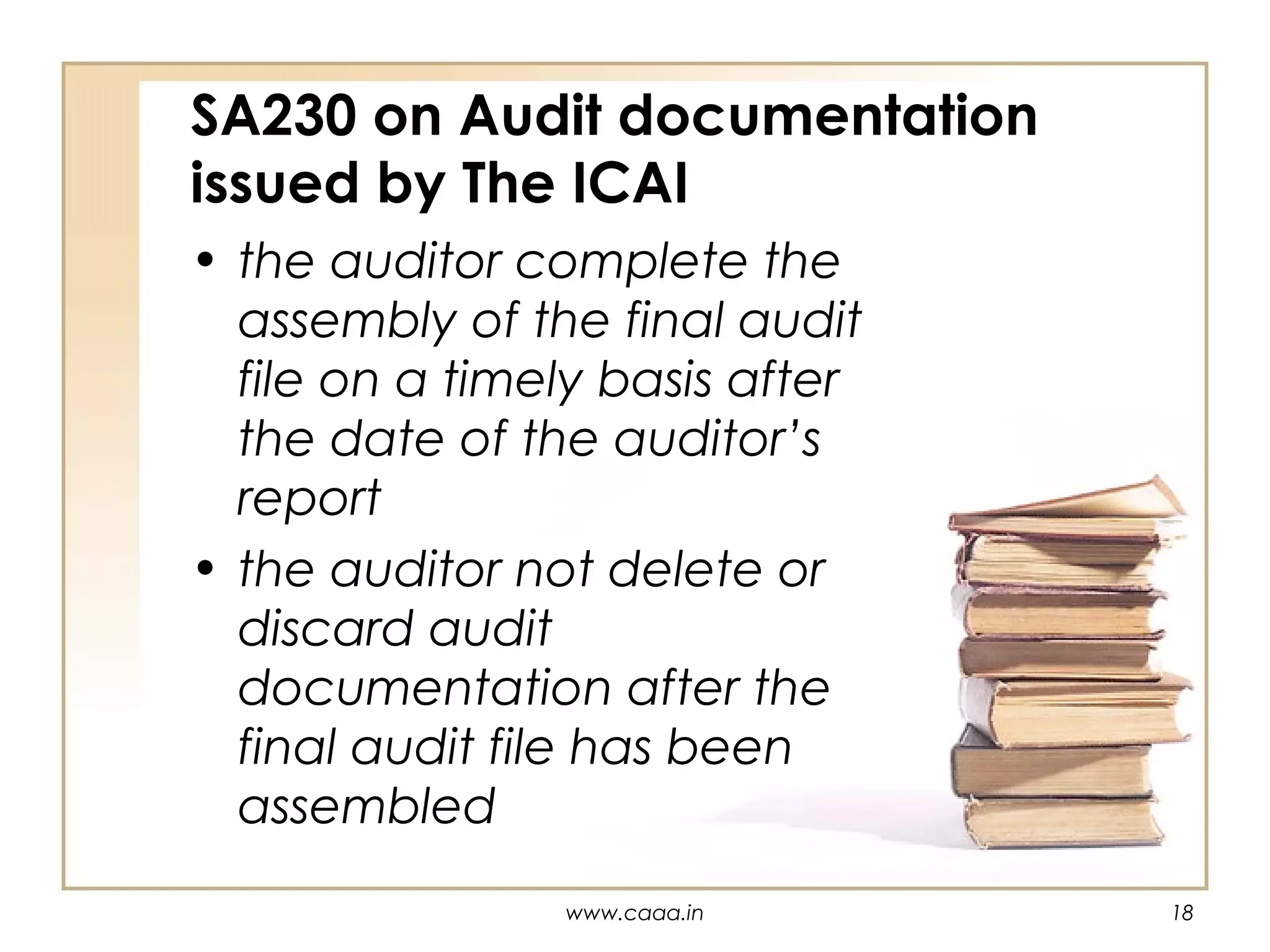 SA230 on Audit documentation
issued by The ICAI
• the auditor complete the
assembly of the final audit
file on a timely basis after
the date of the auditor’s
report
• the auditor not delete or
discard audit
documentation after the
final audit file has been
assembled
www.caaa.in

18

 