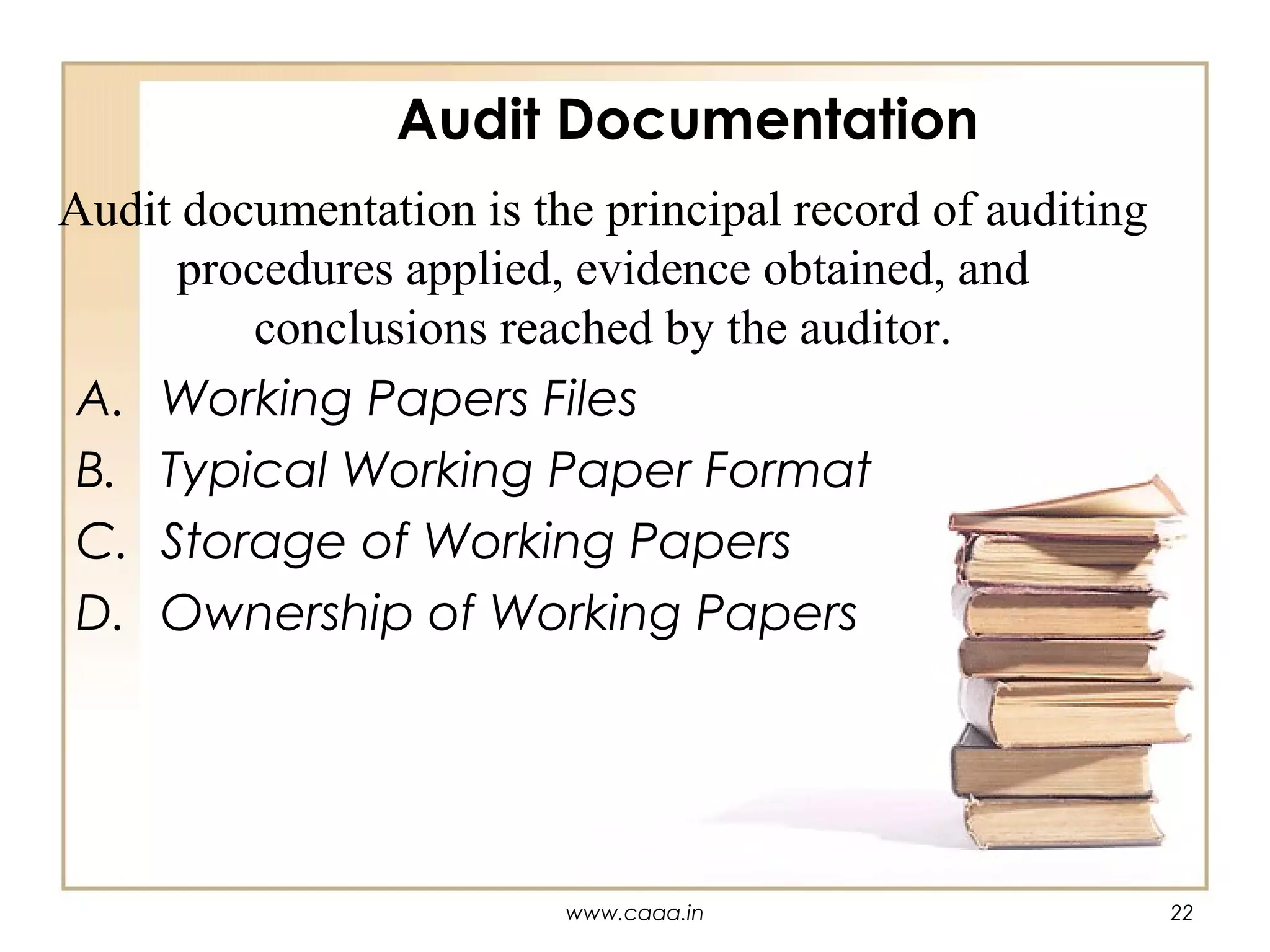 Audit Documentation
Audit documentation is the principal record of auditing
procedures applied, evidence obtained, and
conclusions reached by the auditor.
A. Working Papers Files
B. Typical Working Paper Format
C. Storage of Working Papers
D. Ownership of Working Papers

www.caaa.in

22

 