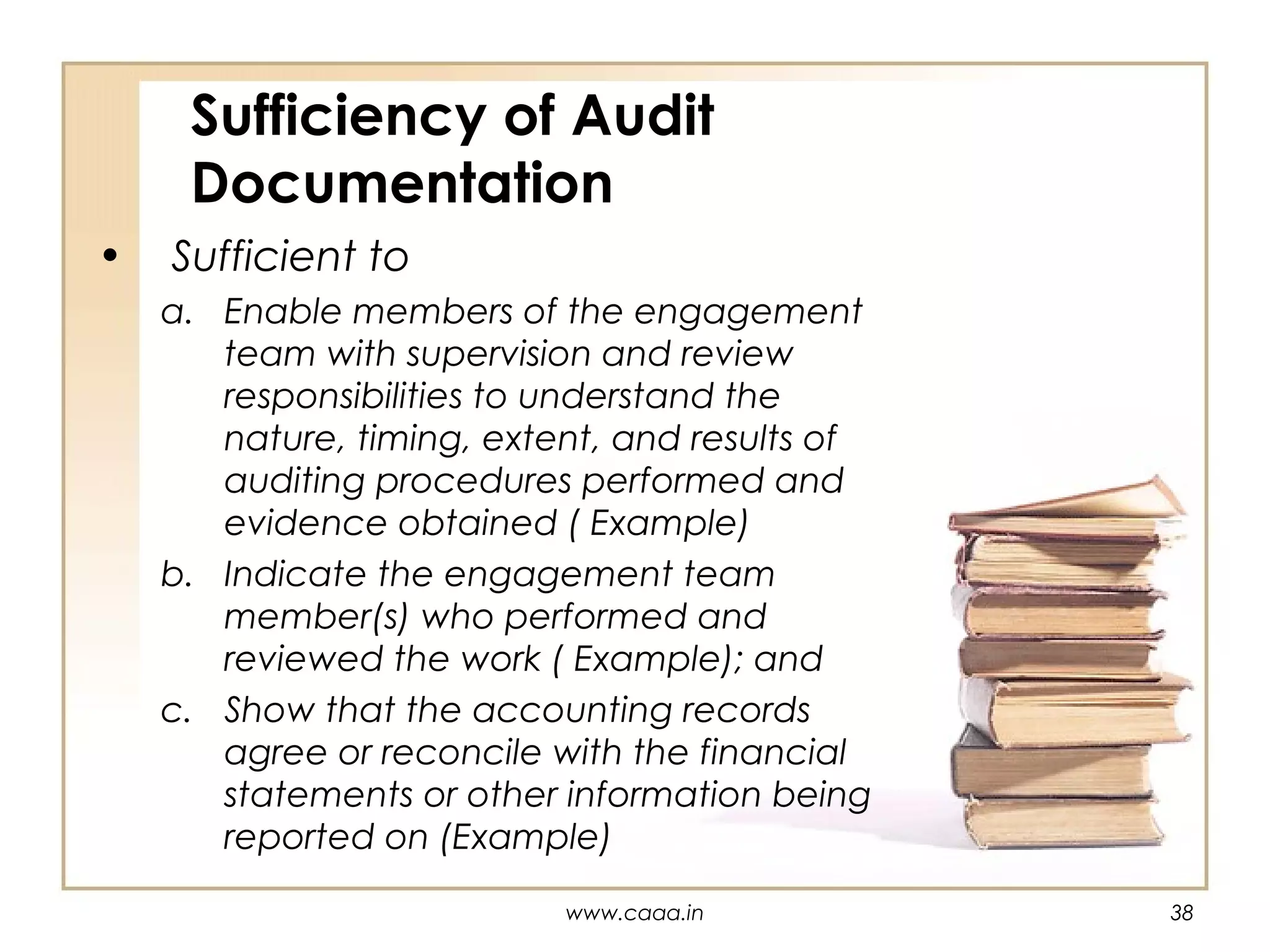 Sufficiency of Audit
Documentation
•

Sufficient to
a. Enable members of the engagement
team with supervision and review
responsibilities to understand the
nature, timing, extent, and results of
auditing procedures performed and
evidence obtained ( Example)
b. Indicate the engagement team
member(s) who performed and
reviewed the work ( Example); and
c. Show that the accounting records
agree or reconcile with the financial
statements or other information being
reported on (Example)
www.caaa.in

38

 