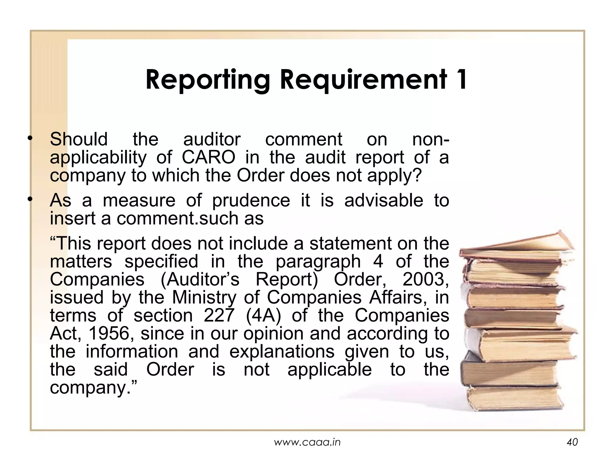 Reporting Requirement 1
• Should the auditor comment on nonapplicability of CARO in the audit report of a
company to which the Order does not apply?
• As a measure of prudence it is advisable to
insert a comment.such as
“This report does not include a statement on the
matters specified in the paragraph 4 of the
Companies (Auditor’s Report) Order, 2003,
issued by the Ministry of Companies Affairs, in
terms of section 227 (4A) of the Companies
Act, 1956, since in our opinion and according to
the information and explanations given to us,
the said Order is not applicable to the
company.”
www.caaa.in

40

 