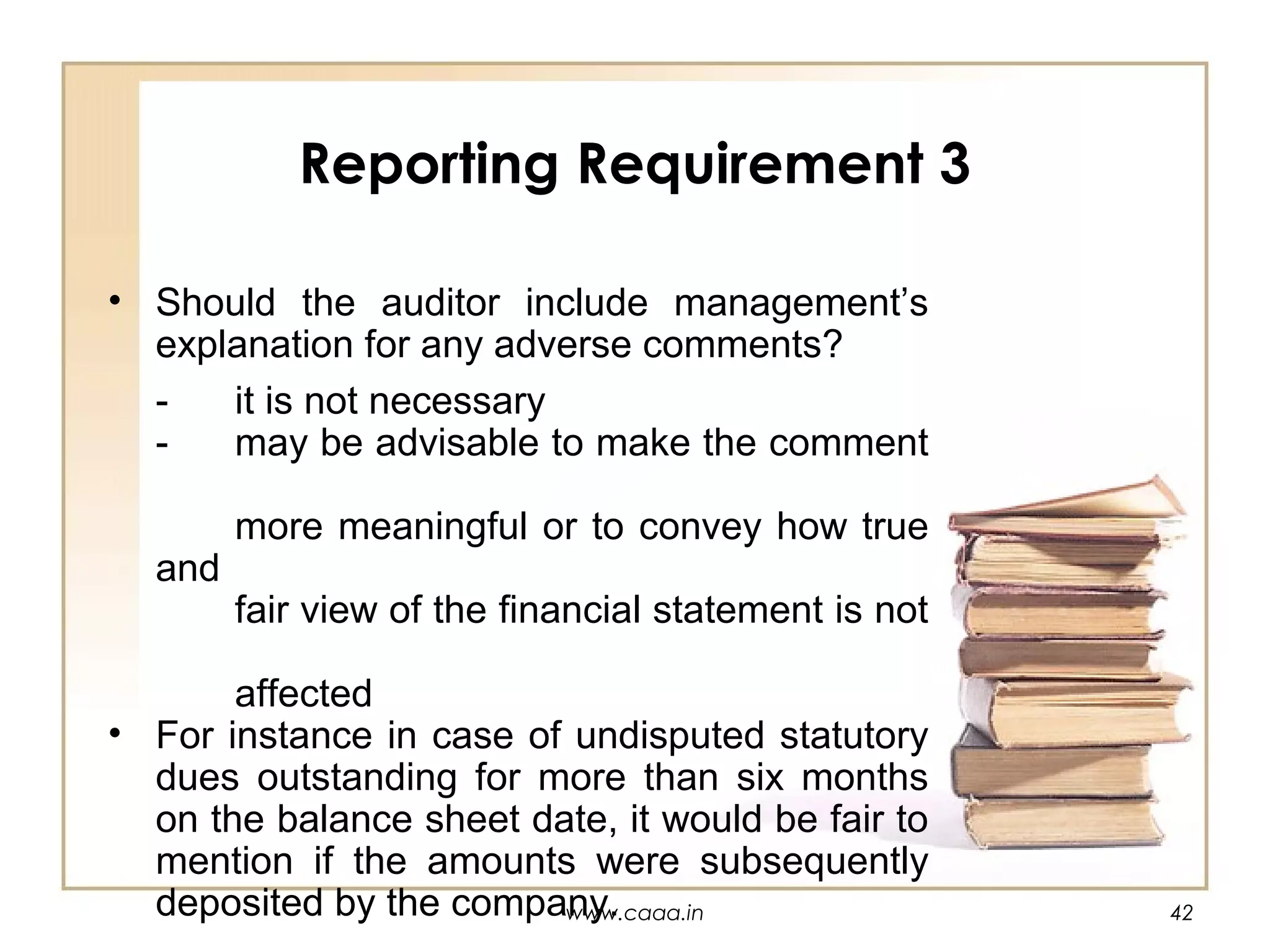 Reporting Requirement 3
• Should the auditor include management’s
explanation for any adverse comments?
it is not necessary
may be advisable to make the comment
and

more meaningful or to convey how true
fair view of the financial statement is not

affected
• For instance in case of undisputed statutory
dues outstanding for more than six months
on the balance sheet date, it would be fair to
mention if the amounts were subsequently
deposited by the company.
www.caaa.in

42

 