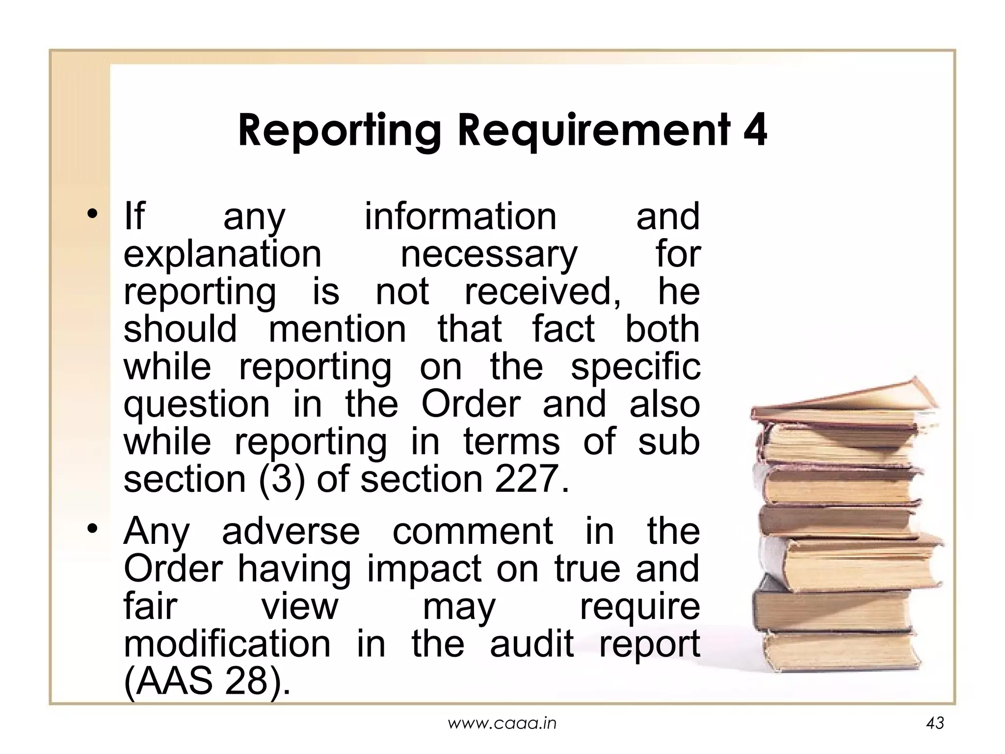 Reporting Requirement 4
• If
any
information
and
explanation
necessary
for
reporting is not received, he
should mention that fact both
while reporting on the specific
question in the Order and also
while reporting in terms of sub
section (3) of section 227.
• Any adverse comment in the
Order having impact on true and
fair
view
may
require
modification in the audit report
(AAS 28).
www.caaa.in

43

 