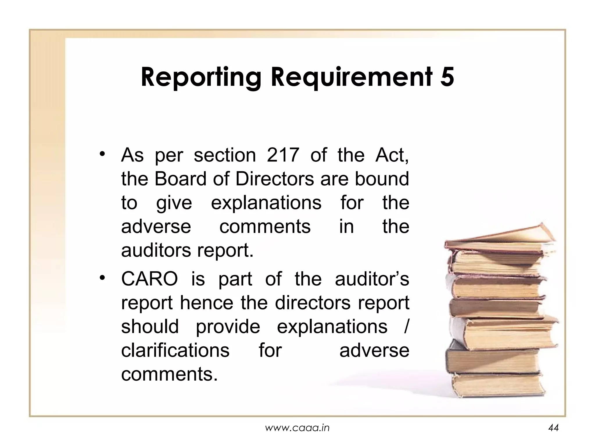 Reporting Requirement 5
• As per section 217 of the Act,
the Board of Directors are bound
to give explanations for the
adverse comments in the
auditors report.
• CARO is part of the auditor’s
report hence the directors report
should provide explanations /
clarifications for
adverse
comments.
www.caaa.in

44

 