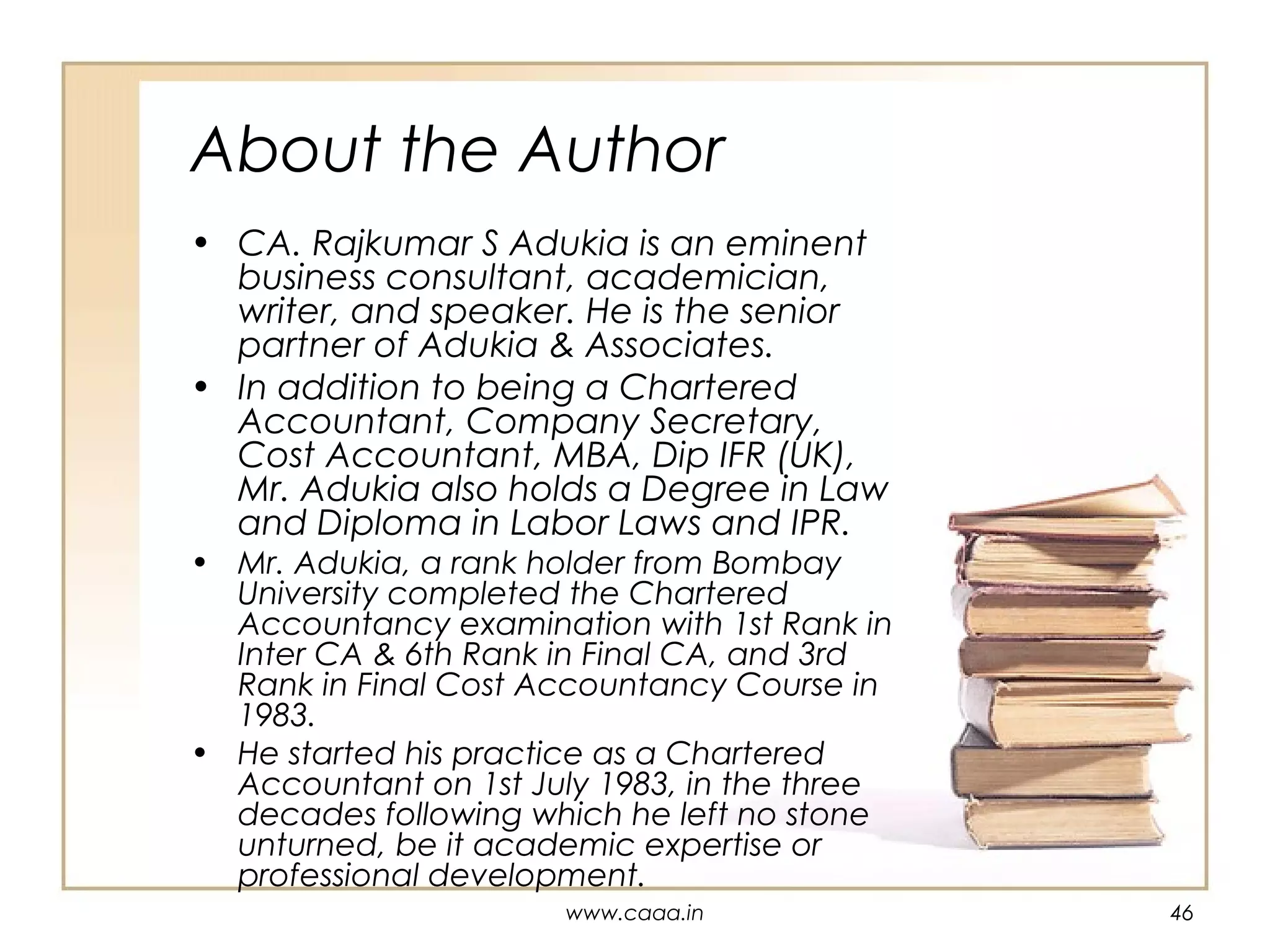 About the Author
• CA. Rajkumar S Adukia is an eminent
business consultant, academician,
writer, and speaker. He is the senior
partner of Adukia & Associates.
• In addition to being a Chartered
Accountant, Company Secretary,
Cost Accountant, MBA, Dip IFR (UK),
Mr. Adukia also holds a Degree in Law
and Diploma in Labor Laws and IPR.

• Mr. Adukia, a rank holder from Bombay
University completed the Chartered
Accountancy examination with 1st Rank in
Inter CA & 6th Rank in Final CA, and 3rd
Rank in Final Cost Accountancy Course in
1983.
• He started his practice as a Chartered
Accountant on 1st July 1983, in the three
decades following which he left no stone
unturned, be it academic expertise or
professional development.
www.caaa.in

46

 