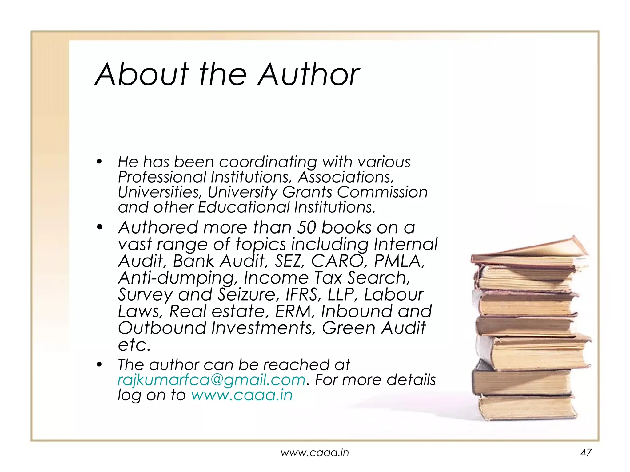 About the Author
• He has been coordinating with various
Professional Institutions, Associations,
Universities, University Grants Commission
and other Educational Institutions.

• Authored more than 50 books on a
vast range of topics including Internal
Audit, Bank Audit, SEZ, CARO, PMLA,
Anti-dumping, Income Tax Search,
Survey and Seizure, IFRS, LLP, Labour
Laws, Real estate, ERM, Inbound and
Outbound Investments, Green Audit
etc.
• The author can be reached at
rajkumarfca@gmail.com. For more details
log on to www.caaa.in

www.caaa.in

47

 