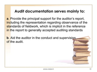 Audit documentation serves mainly to:
a. Provide the principal support for the auditor’s report,
including the representation regarding observance of the
standards of fieldwork, which is implicit in the reference
in the report to generally accepted auditing standards
b. Aid the auditor in the conduct and supervision
of the audit.

www.caaa.in

13

 