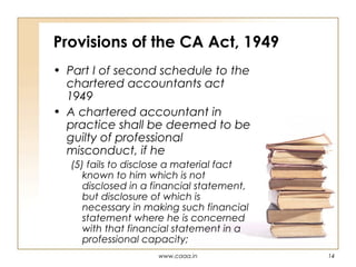 Provisions of the CA Act, 1949
• Part I of second schedule to the
chartered accountants act
1949
• A chartered accountant in
practice shall be deemed to be
guilty of professional
misconduct, if he
(5) fails to disclose a material fact
known to him which is not
disclosed in a financial statement,
but disclosure of which is
necessary in making such financial
statement where he is concerned
with that financial statement in a
professional capacity;
www.caaa.in

14

 