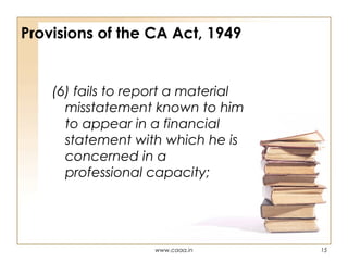 Provisions of the CA Act, 1949

(6) fails to report a material
misstatement known to him
to appear in a financial
statement with which he is
concerned in a
professional capacity;

www.caaa.in

15

 