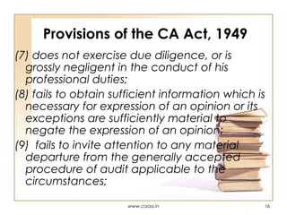 Provisions of the CA Act, 1949
(7) does not exercise due diligence, or is
grossly negligent in the conduct of his
professional duties;
(8) fails to obtain sufficient information which is
necessary for expression of an opinion or its
exceptions are sufficiently material to
negate the expression of an opinion;
(9) fails to invite attention to any material
departure from the generally accepted
procedure of audit applicable to the
circumstances;
www.caaa.in

16

 