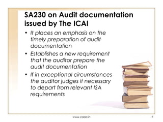 SA230 on Audit documentation
issued by The ICAI
• It places an emphasis on the
timely preparation of audit
documentation
• Establishes a new requirement
that the auditor prepare the
audit documentation
• If in exceptional circumstances
the auditor judges it necessary
to depart from relevant ISA
requirements

www.caaa.in

17

 