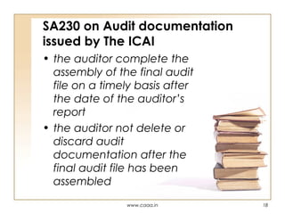 SA230 on Audit documentation
issued by The ICAI
• the auditor complete the
assembly of the final audit
file on a timely basis after
the date of the auditor’s
report
• the auditor not delete or
discard audit
documentation after the
final audit file has been
assembled
www.caaa.in

18

 