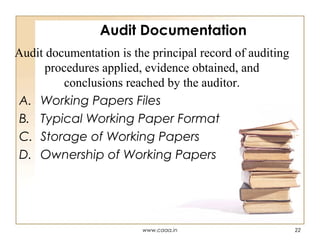 Audit Documentation
Audit documentation is the principal record of auditing
procedures applied, evidence obtained, and
conclusions reached by the auditor.
A. Working Papers Files
B. Typical Working Paper Format
C. Storage of Working Papers
D. Ownership of Working Papers

www.caaa.in

22

 