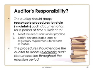 Auditor’s Responsibility?
•

The auditor should adopt
reasonable procedures to retain
( maintain) audit documentation
for a period of time sufficient to:
1.
2.

•

Meet the needs of his or her practice
Satisfy any applicable legal or
regulatory requirements for record
retention

The procedures should enable the
auditor to access electronic audit
documentation throughout the
retention period
www.caaa.in

33

 