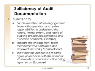 Sufficiency of Audit
Documentation
•

Sufficient to
a. Enable members of the engagement
team with supervision and review
responsibilities to understand the
nature, timing, extent, and results of
auditing procedures performed and
evidence obtained ( Example)
b. Indicate the engagement team
member(s) who performed and
reviewed the work ( Example); and
c. Show that the accounting records
agree or reconcile with the financial
statements or other information being
reported on (Example)
www.caaa.in

38

 