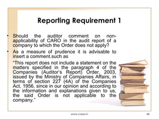 Reporting Requirement 1
• Should the auditor comment on nonapplicability of CARO in the audit report of a
company to which the Order does not apply?
• As a measure of prudence it is advisable to
insert a comment.such as
“This report does not include a statement on the
matters specified in the paragraph 4 of the
Companies (Auditor’s Report) Order, 2003,
issued by the Ministry of Companies Affairs, in
terms of section 227 (4A) of the Companies
Act, 1956, since in our opinion and according to
the information and explanations given to us,
the said Order is not applicable to the
company.”
www.caaa.in

40

 
